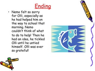 Ending
• Nemo felt so sorry
  for Olli, especially as
  he had helped him on
  the way to school that
  morning. Nemo
  couldn’t think of what
  to do to help! Then he
  had an idea, he tickled
  Olli until he untied
  himself. Olli was ever
  so grateful!
 
