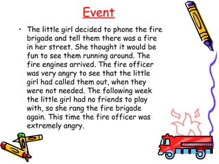Event
• The little girl decided to phone the fire
  brigade and tell them there was a fire
  in her street. She thought it would be
  fun to see them running around. The
  fire engines arrived. The fire officer
  was very angry to see that the little
  girl had called them out, when they
  were not needed. The following week
  the little girl had no friends to play
  with, so she rang the fire brigade
  again. This time the fire officer was
  extremely angry.
 