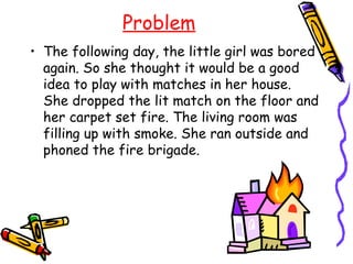 Problem
• The following day, the little girl was bored
  again. So she thought it would be a good
  idea to play with matches in her house.
  She dropped the lit match on the floor and
  her carpet set fire. The living room was
  filling up with smoke. She ran outside and
  phoned the fire brigade.
 