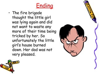 Ending
• The fire brigade
  thought the little girl
  was lying again and did
  not want to waste any
  more of their time being
  tricked by her. So
  unfortunately the little
  girl’s house burned
  down. Her dad was not
  very pleased.
 