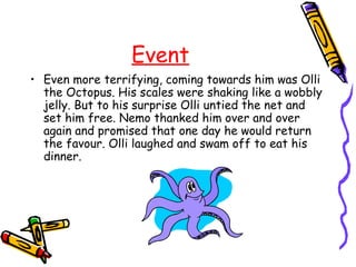 Event
• Even more terrifying, coming towards him was Olli
  the Octopus. His scales were shaking like a wobbly
  jelly. But to his surprise Olli untied the net and
  set him free. Nemo thanked him over and over
  again and promised that one day he would return
  the favour. Olli laughed and swam off to eat his
  dinner.
 