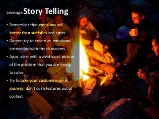 Leverage    Story Telling
• Remember that emotions sell
 better than statistics and specs
• Games: try to create an emotional
 connection with the characters
• Apps: start with a vivid word picture
 of the problem that you are trying
 to solve
• Try to take your customers on a
 journey, don’t push features out of
 context
 