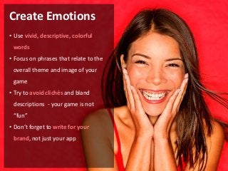 Create Emotions
• Use vivid, descriptive, colorful
 words
• Focus on phrases that relate to the
 overall theme and image of your
 game
• Try to avoid clichés and bland
 descriptions - your game is not
 “fun”
• Don’t forget to write for your
 brand, not just your app
 