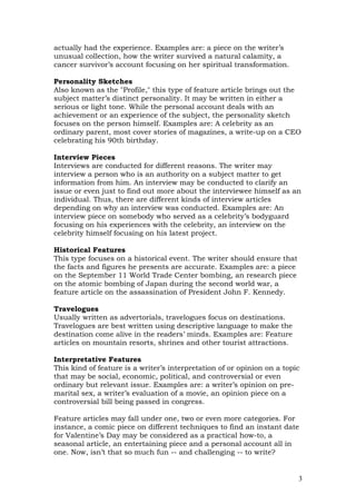 actually had the experience. Examples are: a piece on the writer’s
unusual collection, how the writer survived a natural calamity, a
cancer survivor’s account focusing on her spiritual transformation.

Personality Sketches
Also known as the "Profile," this type of feature article brings out the
subject matter’s distinct personality. It may be written in either a
serious or light tone. While the personal account deals with an
achievement or an experience of the subject, the personality sketch
focuses on the person himself. Examples are: A celebrity as an
ordinary parent, most cover stories of magazines, a write-up on a CEO
celebrating his 90th birthday.

Interview Pieces
Interviews are conducted for different reasons. The writer may
interview a person who is an authority on a subject matter to get
information from him. An interview may be conducted to clarify an
issue or even just to find out more about the interviewee himself as an
individual. Thus, there are different kinds of interview articles
depending on why an interview was conducted. Examples are: An
interview piece on somebody who served as a celebrity’s bodyguard
focusing on his experiences with the celebrity, an interview on the
celebrity himself focusing on his latest project.

Historical Features
This type focuses on a historical event. The writer should ensure that
the facts and figures he presents are accurate. Examples are: a piece
on the September 11 World Trade Center bombing, an research piece
on the atomic bombing of Japan during the second world war, a
feature article on the assassination of President John F. Kennedy.

Travelogues
Usually written as advertorials, travelogues focus on destinations.
Travelogues are best written using descriptive language to make the
destination come alive in the readers’ minds. Examples are: Feature
articles on mountain resorts, shrines and other tourist attractions.

Interpretative Features
This kind of feature is a writer’s interpretation of or opinion on a topic
that may be social, economic, political, and controversial or even
ordinary but relevant issue. Examples are: a writer’s opinion on pre-
marital sex, a writer’s evaluation of a movie, an opinion piece on a
controversial bill being passed in congress.

Feature articles may fall under one, two or even more categories. For
instance, a comic piece on different techniques to find an instant date
for Valentine’s Day may be considered as a practical how-to, a
seasonal article, an entertaining piece and a personal account all in
one. Now, isn’t that so much fun -- and challenging -- to write?


                                                                         3
 