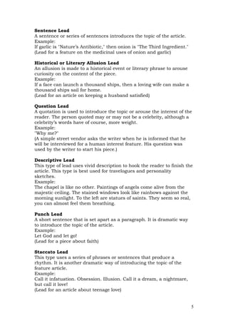 Sentence Lead
A sentence or series of sentences introduces the topic of the article.
Example:
If garlic is "Nature’s Antibiotic," then onion is "The Third Ingredient."
(Lead for a feature on the medicinal uses of onion and garlic)

Historical or Literary Allusion Lead
An allusion is made to a historical event or literary phrase to arouse
curiosity on the content of the piece.
Example:
If a face can launch a thousand ships, then a loving wife can make a
thousand ships sail for home.
(Lead for an article on keeping a husband satisfied)

Question Lead
A quotation is used to introduce the topic or arouse the interest of the
reader. The person quoted may or may not be a celebrity, although a
celebrity’s words have of course, more weight.
Example:
"Why me?"
(A simple street vendor asks the writer when he is informed that he
will be interviewed for a human interest feature. His question was
used by the writer to start his piece.)

Descriptive Lead
This type of lead uses vivid description to hook the reader to finish the
article. This type is best used for travelogues and personality
sketches.
Example:
The chapel is like no other. Paintings of angels come alive from the
majestic ceiling. The stained windows look like rainbows against the
morning sunlight. To the left are statues of saints. They seem so real,
you can almost feel them breathing.

Punch Lead
A short sentence that is set apart as a paragraph. It is dramatic way
to introduce the topic of the article.
Example:
Let God and let go!
(Lead for a piece about faith)

Staccato Lead
This type uses a series of phrases or sentences that produce a
rhythm. It is another dramatic way of introducing the topic of the
feature article.
Example:
Call it infatuation. Obsession. Illusion. Call it a dream, a nightmare,
but call it love!
(Lead for an article about teenage love)


                                                                            5
 