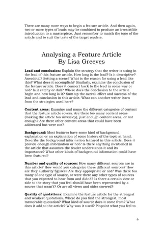 There are many more ways to begin a feature article. And then again,
two or more types of leads may be combined to produce an irresistible
introduction to a masterpiece. Just remember to match the tone of the
article and to suit the taste of the target readers.




           Analysing a Feature Article
                By Lisa Greeves
Lead and conclusion: Explain the strategy that the writer is using in
the lead of this feature article. How long is the lead? Is it descriptive?
Anecdotal? Setting a scene? What is the reason for using a lead like
this? What does it accomplish? Similarly, examine the conclusion of
the feature article. Does it connect back to the lead in some way or
not? Is it catchy or dull? Where does the conclusion to the article
begin and how long is it? Sum up the overall effect and success of the
lead and conclusion in this article. What can another writer learn
from the strategies used here?

Content areas: Examine and name the different categories of content
that the feature article covers. Are there too many content areas
(making the article too unwieldy), just enough content areas, or not
enough? Are there other content areas that could have been
addressed but were not?

Background: Most features have some kind of background
explanation or an explanation of some history of the topic at hand.
Describe the background information featured in this article. Does it
provide enough information or not? Is there anything mentioned in
the article that assumes the reader understands it and its
importance? What other kinds of background information could have
been featured?

Number and quality of sources: How many different sources are in
this article? How would you categorize these different sources? How
are they authority figures? Are they appropriate or not? Was there too
many of one type of source, or were there any other types of sources
that you expected to hear from and didn’t? Is there a certain view or
side to the story that you feel should have been represented by a
source that wasn’t? Or are all views and sides covered?

Quality of quotations: Examine the feature article for the strongest
and weakest quotations. Where do you find the strongest, most
memorable quotation? What kind of source does it come from? What
does it add to the article? Why was it used? Pinpoint what you feel to



                                                                         6
 