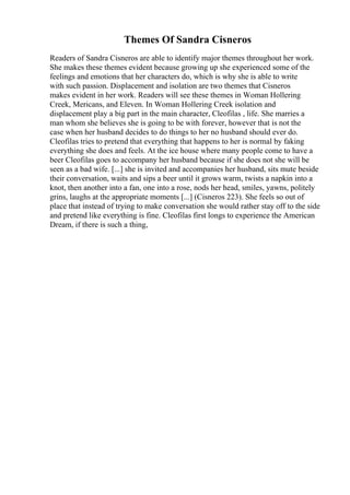 Themes Of Sandra Cisneros
Readers of Sandra Cisneros are able to identify major themes throughout her work.
She makes these themes evident because growing up she experienced some of the
feelings and emotions that her characters do, which is why she is able to write
with such passion. Displacement and isolation are two themes that Cisneros
makes evident in her work. Readers will see these themes in Woman Hollering
Creek, Mericans, and Eleven. In Woman Hollering Creek isolation and
displacement play a big part in the main character, Cleofilas , life. She marries a
man whom she believes she is going to be with forever, however that is not the
case when her husband decides to do things to her no husband should ever do.
Cleofilas tries to pretend that everything that happens to her is normal by faking
everything she does and feels. At the ice house where many people come to have a
beer Cleofilas goes to accompany her husband because if she does not she will be
seen as a bad wife. [...] she is invited and accompanies her husband, sits mute beside
their conversation, waits and sips a beer until it grows warm, twists a napkin into a
knot, then another into a fan, one into a rose, nods her head, smiles, yawns, politely
grins, laughs at the appropriate moments [...] (Cisneros 223). She feels so out of
place that instead of trying to make conversation she would rather stay off to the side
and pretend like everything is fine. Cleofilas first longs to experience the American
Dream, if there is such a thing,
 