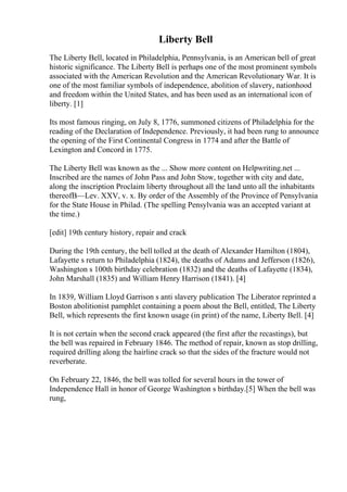 Liberty Bell
The Liberty Bell, located in Philadelphia, Pennsylvania, is an American bell of great
historic significance. The Liberty Bell is perhaps one of the most prominent symbols
associated with the American Revolution and the American Revolutionary War. It is
one of the most familiar symbols of independence, abolition of slavery, nationhood
and freedom within the United States, and has been used as an international icon of
liberty. [1]
Its most famous ringing, on July 8, 1776, summoned citizens of Philadelphia for the
reading of the Declaration of Independence. Previously, it had been rung to announce
the opening of the First Continental Congress in 1774 and after the Battle of
Lexington and Concord in 1775.
The Liberty Bell was known as the ... Show more content on Helpwriting.net ...
Inscribed are the names of John Pass and John Stow, together with city and date,
along the inscription Proclaim liberty throughout all the land unto all the inhabitants
thereofВ—Lev. XXV, v. x. By order of the Assembly of the Province of Pensylvania
for the State House in Philad. (The spelling Pensylvania was an accepted variant at
the time.)
[edit] 19th century history, repair and crack
During the 19th century, the bell tolled at the death of Alexander Hamilton (1804),
Lafayette s return to Philadelphia (1824), the deaths of Adams and Jefferson (1826),
Washington s 100th birthday celebration (1832) and the deaths of Lafayette (1834),
John Marshall (1835) and William Henry Harrison (1841). [4]
In 1839, William Lloyd Garrison s anti slavery publication The Liberator reprinted a
Boston abolitionist pamphlet containing a poem about the Bell, entitled, The Liberty
Bell, which represents the first known usage (in print) of the name, Liberty Bell. [4]
It is not certain when the second crack appeared (the first after the recastings), but
the bell was repaired in February 1846. The method of repair, known as stop drilling,
required drilling along the hairline crack so that the sides of the fracture would not
reverberate.
On February 22, 1846, the bell was tolled for several hours in the tower of
Independence Hall in honor of George Washington s birthday.[5] When the bell was
rung,
 