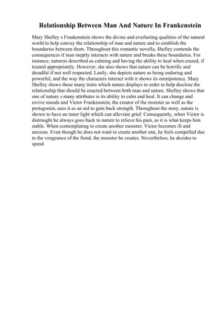 Relationship Between Man And Nature In Frankenstein
Mary Shelley s Frankenstein shows the divine and everlasting qualities of the natural
world to help convey the relationship of man and nature and to establish the
boundaries between them. Throughout this romantic novella, Shelley contends the
consequences if man ineptly interacts with nature and breaks these boundaries. For
instance, natureis described as calming and having the ability to heal when crazed, if
treated appropriately. However, she also shows that nature can be horrific and
dreadful if not well respected. Lastly, she depicts nature as being enduring and
powerful, and the way the characters interact with it shows its omnipotence. Mary
Shelley shows these many traits which nature displays in order to help disclose the
relationship that should be enacted between both man and nature. Shelley shows that
one of nature s many attributes is its ability to calm and heal. It can change and
revive moods and Victor Frankenstein, the creator of the monster as well as the
protagonist, uses it as an aid to gain back strength. Throughout the story, nature is
shown to have an inner light which can alleviate grief. Consequently, when Victor is
distraught he always goes back to nature to relieve his pain, as it is what keeps him
stable. When contemplating to create another monster, Victor becomes ill and
anxious. Even though he does not want to create another one, he feels compelled due
to the vengeance of the fiend, the monster he creates. Nevertheless, he decides to
spend
 