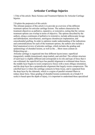 Articular Cartilage Injuries
1.Title of the article: Basic Science and Treatment Options for Articular Cartilage
Injuries
2.Explain the purpose(s) of this article:
The ultimate purpose of this article is to provide an overview of the different
treatment options for articular cartilage lesions. The authors characterize the
treatment objectives as palliative, reparative, or restorative, noting that the various
treatment options can overlap in terms of objective. The options described by the
authors, along a continuum of palliative to restorative, include arthroscopic lavage
and debridement, microfracture, autologous chondrocyte implantation, and
osteochondral grafting. In order to optimize reader understanding of the indications
and contraindications for each of the treatment options, the authors also include a
brief anatomical review of articular cartilage, which includes the grading and
epidemiology of chondral lesions, as well as the ... Show more content on
Helpwriting.net ...
Articular cartilage is organized into four different layers/zones: superficial
(tangential), middle (transitional), deep (radial), and calcified. The cellular structure
of each layer is slightly different and corresponds to its role and type of force that it
can withstand; the superficial layer has parallel alignment to withstand shear forces,
the middle layer begins to resist compressive forces with a more oblique orientation,
and the deep layer has a perpendicular alignment that largely resists compression. The
calcified layer is where the cartilage connects to bone tissue, and is separated from
the deep layer by the tidemark, which is a region of parallel oriented fibers to
reduce shear force. Since grading of chondral lesions (commonly on a Grade 0 4
scale) is based upon the depth of injury, it is important to understand these specialized
 