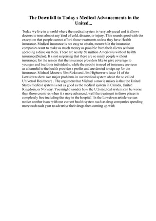 The Downfall to Today s Medical Advancements in the
United...
Today we live in a world where the medical system is very advanced and it allows
doctors to treat almost any kind of cold, disease, or injury. This sounds good with the
exception that people cannot afford those treatments unless they have Health
insurance. Medical insurance is not easy to obtain, meanwhile the insurance
companies want to make as much money as possible from their clients without
spending a dime on them. There are nearly 50 million Americans without health
insurance(Sicko). It s not surprising that there are so many people without
insurance; for the reason that the insurance providers like to give coverage to
younger and healthier individuals, while the people in need of insurance are seen
as a harmful to the health provider s profits and are denied to sign up for the
insurance. Michael Moore s film Sicko and Jim Hightower s issue 14 of the
Lowdown show two major problems in our medical system about the so called
Universal Healthcare . The argument that Michael s movie makes is that the United
States medical system is not as good as the medical system in Canada, United
Kingdom, or Norway. You might wonder how the U.S medical system can be worse
than those countries when it s more advanced, well the treatment in those places is
completely free including the stay in the hospital! In the Lowdown article we can
notice another issue with our current health system such as drug companies spending
more cash each year to advertise their drugs then coming up with
 
