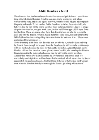 Addie Bundren s Jewel
The character that has been chosen for the character analysis is Jewel. Jewel is the
third child of Addie Bundren Jewel is seen as a really tough guy, and a hard
worker in the story. He is also a goal achiever, what he wants he gets he completes
his goals and needs. To his mother Addie Bundren, he is her favourite child, she
believes that he will be the one to save her from water and the fire . Jewel is a type
of quiet characterthat just gets work done, he has a different type of life apart from
the Burdens. There are many other facts that describe him on who he is, what he
does and why he does it. Jewel is Addie Burdren s third child, his real father is the
Whitfield and the interesting thing about that is that its looks as if he... Show more
content on Helpwriting.net ...
There are many other facts that describe him on who he is, what he does and why
he does it. Even though he is apart from the Bundrens he still keeps he relationship
with his mother, because he cares for her and he loves her. Addie Bundren shows
him lots of love that she didn t even give to rest of her kid, she stood up for him for
his decisions that he makes also because that he will be the one to save her.
Another this Jewel love a lot is animals he love animals and horses a lot. He
worked day and night for a stallion horse that he desired, which shows that he like to
accomplish his goals and needs. Another thing it shows is that he is a hard worker
even with the Bundren family even though he doesn t get along with some of
 