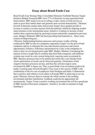 Essay about Brasil Foods Case
Brasil Foods Case Strategy Map | Consolidate Domestic Foothold| Measure Target|
Initiative Budget| Financial| BRF owns 77% of domestic revenue generated from
food retailers. BRF needs to invest in selling a wider variety of food services in
order to grow their market share and generate more revenue domestically. | Measure:
Growth in domestic market share and revenue.Target: Incur gradual growth in
revenue to sustain a revenue increase from the domestic market by targeting smaller
chain locations in the metropolitan areas.| Initiative: Continue to increase in their
market share expansion plans by growing revenues and profits compared to previous
years. Budget: Moderate; BRF has been providing food materials to... Show more
content on Helpwriting.net ...
| Measure: Implementing business processes and systems worthy of being
conducted by BRF (or the two companies separately).Target: Use the pros of both
companies and try to eliminate the cons (aka business processes and system
adjustments).| Initiative: Efficiency and productivity is key in the companies to
achieve their set out merged goals under BRF. Budget: Medium; Considering the
amount of time it might take to combine data from both companies with different
systems may result in a new system being built, requiring some investment by
BRF. Business processes have to be picked and sorted into a new bracket from
which optimization of results can be observed quarterly. Elimination of bad
/negative business processes are key, and thus this will also require some
investment by BRF to figure out. Thus, a good chunk of an investment needs to be
made.| Learning amp; Growth (People)| A key issue to the success of BRF is the
combination of the two sets of employees from Perdigao and Sadia. Collaboration
that is positive and without a rival culture will propel BRF in achieving its set out
goals.| Measure: Surveys done to evaluate the whole morale in the working
environment and their satisfaction. Feedback could also be approached, but
anonymously. Target: Create a positive working environment that will be a proud part
of BRF instead of their prior companies. | Initiative: In order to maintain its high
standing in
 