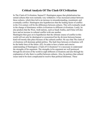 Critical Analysis Of The Clash Of Civilization
In The Clash of Civilization, Samuel P. Huntington argues that globalization has
united cultures that were normally very withdrawn. It has increased contact between
these cultures, which then led to an increase in misunderstanding, resentment, and
eventually conflict. Huntington also hypothesizes that the leading factor of conflict
in the 21st century will be the differences between cultures. This will eventually result
in the change of dominance within civilizations to different civilizations. Lastly, he
also predicts that the West, Arab nations, such as Saudi Arabia, and China will also
have and an increase in cultural conflict with one another.
Huntington then goes on to hypothesize that the ultimate source of conflict in this
world will not only be ideological or economical but the division between human
kind will mostly take place because of the cultural conflict. He says that The clash of
civilizations will dominate global politics. The fault lines between civilizations will
be the battle lines of the future. (82). In order to have a better and concise
understanding of Huntington s Clash of Civilizations? it is necessary to understand
the strengths of his argument. The strengths in his argument are well portrayed
through his division of the world in eight different civilizations and also through his
explanation of why there is conflict between cultures. Also, he portrays that cultural
issues tend to be more complicated to resolve than political dilemmas. These
 