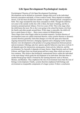 Life Span Development Psychological Analysis
Psychological Theories of Life Span Development Psychology
Development can be defined as systematic changes that occur in the individual
between conception and death, or from womb to tomb. These depend on multiple
factors. Life has been divided into number of stages. Prenatal period: conception to
birth: This stage included the time from conception to birth. Though the child has
not come to the outside world, but a life is there, the heart is beating, and this is
termed as prenatal period. Infancy: First two years of life: This is the stage when
the child learns the most. He or she is not going to the school but learns a lot from
the family and other people around them. If this stage is enjoyable, the child will
have a good chance to have ... Show more content on Helpwriting.net ...
These stages form what Piaget called an invariant sequence. Systems theories of
development (some are called contextual theories, some systems theories or dynamic
systems theories) generally claim that changes over the life span arise from the
ongoing transactions between a changing organism and a changing world. Systems
theories view development as the product of on going transactions between person
and environment. Ethology asks how species specific behaviors may have evolved. It
all depends upon the interactions among genes, brain activity, behavior, and the
environment. So, basically it depends on many factors. Stage theorists such as Freud,
Erikson, and Piaget form one broad group and have many ideas which are more or
less common. They believe that biological, maturational forces within the individual
re the main things which guide the development of an individual. But then there is
another broad group which is formed by the learning theorists such as Watson,
Skinner, and Bandura. They emphasize the role of environment more than the role of
biology in development. Finally, systems theorists emphasize both biology and
environment as inseparable components of a larger system. O draw a conclusion
 