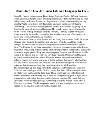 DonT Sleep There Are Snake Life And Language In The...
Daniel L. Everett s ethnography, Don t Sleep, There Are Snakes Life and Language
in the Amazonian Jungle, writes about experiences and life he faced during the time
living among the Piraha. Everett, is a linguist who s whole mission during his stay
with the Piraha s was to not only learn their language, but to convert them to
Christianity. This however never happened, Everett actually ends up giving up his
faith for the name of science and language. His novelis a page turner, it make the
reader to want to keep reading it until the very end. The way Everett writes just
draws people in, the way he chooses his words and the structure of the sentences
makes one feels like that they are with him.
Over the span of three decades, Everett and his family live with the Piraha for a total
of seven years learning their culture and language. What he found their really
changed the idea of how we perceive languages and the different theories behind
them. The Pirahas, do not have a counting systems, or clan system, nor a fixed terms
of color or ritual, along with one of the smallest set phonemes in the world, along with
hum and whisper speech. They have no concepts of future or past ideologies, totally
living in the present and are relatively very happy people. One unfavorable aspect
about this novel is that it lacked the life of the women and children within the
villages. Everett only really interacted with the males of this society, whether there
was any cultural boundaries that restricted him from interacting with the woman is
unknown, but it was something that caught my attention while reading.
The novel is spelt up into three parts: Life, Language, and Conclusion. Each one
dedicated to a certain part of the Pirahas culture. Part One: Life was very detailed
on what events went on in the daily lives. These people get very little sleep and
Everett mentioned that it is very rare to have the village totally quiet at night, one is
always talking not caring if people next to them are sleeping. They start their day
very early, men would leave and go out hunting, while the women search of wild
fruits and vegetables. The Piraha people would only catch and gather what they
needed for the day. It was also interesting to read that
 