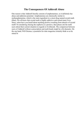 The Consequences Of Adderall Abuse
One reason is that Adderall literally consists of amphetamines, so it definitely has
abuse and addiction potential. Amphetamines are chemically similar to
methamphetamine, which is the main ingredient in a street drug named crystal math
(Hart). We all know that crystal meth is highly addictive and ruined many lives.
Since, when have you heard about anything positive resulting from abusers of crystal
meth? If considering chasing the euphoria as a positive, then please ask the meth
users about their current situation in regards to livelihoods. The comparison between
users of Adderall without a prescription and meth heads might be a bit dramatic. On
the one hand, Will Oremus, a journalist for slate magazine certainly think so as he
stated In
 