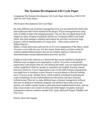 The Systems Development Life Cycle Paper
Assignment The Systems Development Life Cycle Paper Jolynn Rose XACC/210
April 20, 2013 Jerry Eskew
The Systems Development Life Cycle Paper
By using different type of project management tools you can determined which tools
and requirement that will be needed for the project. Project management has many
tools available to help with managing projects. The two that are talked about in the
chapter are these; Program Evaluation and Review Technique (PERT) and Gantt
charts, they help managers schedule and monitor the activities involved in large
projects, such as implementation of a large scale ... Show more content on
Helpwriting.net ...
Rather, a Gantt chart treats each activity as if it were independent of the others, which
of course is not really the case. For this reason, Gantt charts are better suited for
systems implementation projects that are not complex and have relatively few
interrelationships among implementation activities. (p.436)
It helps to look at the software as a framework that can be modified in hundreds of
different ways to support your organization s culture. If you have a disciplined
organization with projects that are well defined and stable, you can implement many
system capabilities relatively quickly to streamline and simplify formerly manual
processes. However, if your organization is new to the field of project management,
you might have to introduce system features in several phases so that the learning
curve is not too steep. Another factor, which could be considered in planning the
scope and phasing of your implementation are the history and type of project.
(informit.com) There are so many different types of project management software
that runs on desktop or notebook computers can perform these tasks easily and
quickly, can enable a project leader to plan and control implementation tasks, and can
help a team install a new system on time and within budget. Examples of project
management software solutions include SAP, Agile, Microsoft Project, PlanBee, and
Time Line.
History shows that staging
 