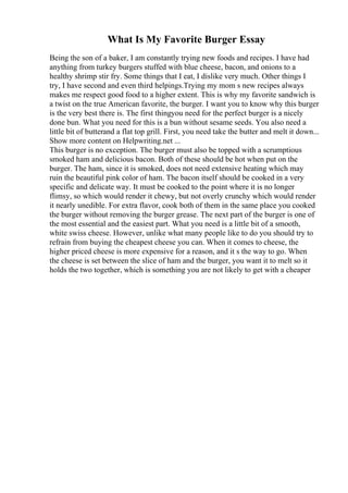 What Is My Favorite Burger Essay
Being the son of a baker, I am constantly trying new foods and recipes. I have had
anything from turkey burgers stuffed with blue cheese, bacon, and onions to a
healthy shrimp stir fry. Some things that I eat, I dislike very much. Other things I
try, I have second and even third helpings.Trying my mom s new recipes always
makes me respect good food to a higher extent. This is why my favorite sandwich is
a twist on the true American favorite, the burger. I want you to know why this burger
is the very best there is. The first thingyou need for the perfect burger is a nicely
done bun. What you need for this is a bun without sesame seeds. You also need a
little bit of butterand a flat top grill. First, you need take the butter and melt it down...
Show more content on Helpwriting.net ...
This burger is no exception. The burger must also be topped with a scrumptious
smoked ham and delicious bacon. Both of these should be hot when put on the
burger. The ham, since it is smoked, does not need extensive heating which may
ruin the beautiful pink color of ham. The bacon itself should be cooked in a very
specific and delicate way. It must be cooked to the point where it is no longer
flimsy, so which would render it chewy, but not overly crunchy which would render
it nearly unedible. For extra flavor, cook both of them in the same place you cooked
the burger without removing the burger grease. The next part of the burger is one of
the most essential and the easiest part. What you need is a little bit of a smooth,
white swiss cheese. However, unlike what many people like to do you should try to
refrain from buying the cheapest cheese you can. When it comes to cheese, the
higher priced cheese is more expensive for a reason, and it s the way to go. When
the cheese is set between the slice of ham and the burger, you want it to melt so it
holds the two together, which is something you are not likely to get with a cheaper
 