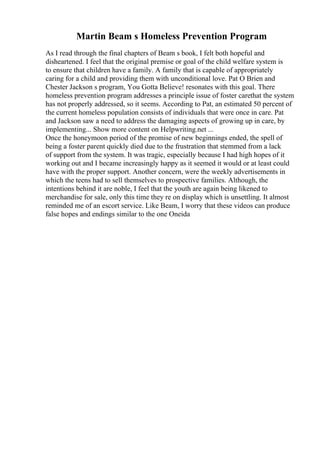 Martin Beam s Homeless Prevention Program
As I read through the final chapters of Beam s book, I felt both hopeful and
disheartened. I feel that the original premise or goal of the child welfare system is
to ensure that children have a family. A family that is capable of appropriately
caring for a child and providing them with unconditional love. Pat O Brien and
Chester Jackson s program, You Gotta Believe! resonates with this goal. There
homeless prevention program addresses a principle issue of foster carethat the system
has not properly addressed, so it seems. According to Pat, an estimated 50 percent of
the current homeless population consists of individuals that were once in care. Pat
and Jackson saw a need to address the damaging aspects of growing up in care, by
implementing... Show more content on Helpwriting.net ...
Once the honeymoon period of the promise of new beginnings ended, the spell of
being a foster parent quickly died due to the frustration that stemmed from a lack
of support from the system. It was tragic, especially because I had high hopes of it
working out and I became increasingly happy as it seemed it would or at least could
have with the proper support. Another concern, were the weekly advertisements in
which the teens had to sell themselves to prospective families. Although, the
intentions behind it are noble, I feel that the youth are again being likened to
merchandise for sale, only this time they re on display which is unsettling. It almost
reminded me of an escort service. Like Beam, I worry that these videos can produce
false hopes and endings similar to the one Oneida
 