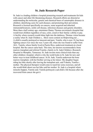St. Jude Research Paper
St. Jude is a leading children s hospital pioneering research and treatments for kids
with cancer and other life threatening diseases. Research efforts are directed at
understanding the molecular, genetic and chemical bases of catastrophic diseases in
children; identifying cures for such diseases; and promoting their prevention.
Research is focused specifically on cancers, some acquired and inherited
immunodeficiencies, sickle cell disease, infectious diseases and genetic disorders.
More than a half century ago, entertainer Danny Thomas envisioned a hospital that
would treat children regardless of race, color, creed or their family s ability to pay.
A facility where research would shine light into the darkness. Thomas vision became
a reality when St. Jude Children s... Show more content on Helpwriting.net ...
A child is usually portrayed as innocent and pure. Yamila, who is now 10, has been
fighting cancer ever since she was 3 years old, when she was found to suffer from
ALL. Yamila, whose family lived in Puerto Rico, underwent treatment at a local
hospital. But the cancer came back. This time, her doctors recommended a bone
marrow transplant and referred Yamila s family to St. Jude Children s Research
Hospital in Memphis, Tennessee. St. Jude invents more clinical trials than any
other children s hospital, which is why the world looks to St. Jude for new and
better ways to treat childhood cancer. At St. Jude, Yamila underwent the bone
marrow transplant, with her brother serving as her donor. My daughter began
riding her bike shortly after leaving the transplant unit, said Yahaira, Yamila s
mother. The physical therapist would come to teach her some exercises, and all
she would think about was her bike said her mother. St. Jude is a hospital where
miracles happen, Yamila said. Yamila portrayed a sad child s life because after she
recovered from cancer she got it
 