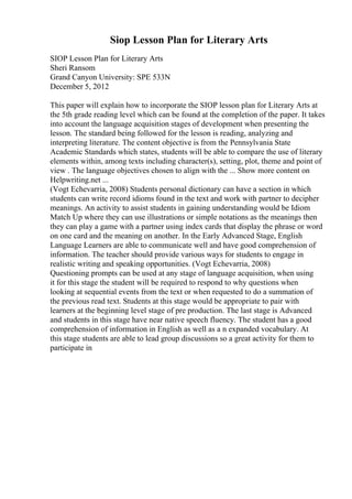 Siop Lesson Plan for Literary Arts
SIOP Lesson Plan for Literary Arts
Sheri Ransom
Grand Canyon University: SPE 533N
December 5, 2012
This paper will explain how to incorporate the SIOP lesson plan for Literary Arts at
the 5th grade reading level which can be found at the completion of the paper. It takes
into account the language acquisition stages of development when presenting the
lesson. The standard being followed for the lesson is reading, analyzing and
interpreting literature. The content objective is from the Pennsylvania State
Academic Standards which states, students will be able to compare the use of literary
elements within, among texts including character(s), setting, plot, theme and point of
view . The language objectives chosen to align with the ... Show more content on
Helpwriting.net ...
(Vogt Echevarria, 2008) Students personal dictionary can have a section in which
students can write record idioms found in the text and work with partner to decipher
meanings. An activity to assist students in gaining understanding would be Idiom
Match Up where they can use illustrations or simple notations as the meanings then
they can play a game with a partner using index cards that display the phrase or word
on one card and the meaning on another. In the Early Advanced Stage, English
Language Learners are able to communicate well and have good comprehension of
information. The teacher should provide various ways for students to engage in
realistic writing and speaking opportunities. (Vogt Echevarria, 2008)
Questioning prompts can be used at any stage of language acquisition, when using
it for this stage the student will be required to respond to why questions when
looking at sequential events from the text or when requested to do a summation of
the previous read text. Students at this stage would be appropriate to pair with
learners at the beginning level stage of pre production. The last stage is Advanced
and students in this stage have near native speech fluency. The student has a good
comprehension of information in English as well as a n expanded vocabulary. At
this stage students are able to lead group discussions so a great activity for them to
participate in
 
