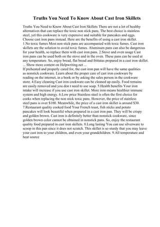 Truths You Need To Know About Cast Iron Skillets
Truths You Need to Know About Cast Iron Skillets There are not a lot of healthy
alternatives that can replace the toxic non stick pans. The best choice is stainless
steel, yet this cookware is very expensive and suitable for pancakes and eggs.
Choose cast iron pans instead. Here are the benefits of using a cast iron skillet.
1.No toxic fumes Most non stick pans are accompanied with toxic fumes. Cast iron
skillets are the solution to avoid toxic fumes. Aluminum pans can also be dangerous
for your health, so replace them with cast iron pans. 2.Stove and oven usage Cast
iron pans can be used both on the stove and in the oven. These pans can be used at
any temperature. So, enjoy bread, flat bread and frittatas prepared in a cast iron skillet.
... Show more content on Helpwriting.net ...
If preheated and properly cared for, the cast iron pan will have the same qualities
as nonstick cookware. Learn about the proper care of cast iron cookware by
reading on the internet, in a book or by asking the sales person in the cookware
store. 4.Easy cleaning Cast iron cookware can be cleaned up easily. Food remains
are easily removed and you don t need to use soap. 5.Health benefits Your iron
intake will increase if you use cast iron skillet. More iron means healthier immune
system and high energy. 6.Low price Stainless steel is often the first choice for
cooks when replacing the non stick toxic pans. However, the price of stainless
steel pans is over $100. Meanwhile, the price of a cast iron skillet is around $30.
7.Restaurant quality cooked food Your French toast, fish sticks and potato
pancakes will look beautiful when prepared in a cast iron pan. They will be crispy
and golden brown. Cast iron is definitely better than nonstick cookware, since
golden brown color cannot be obtained in nonstick pans. So, enjoy the restaurant
quality food prepared in cast iron skillets. 8.Long lasting You can use silverware to
scoop in this pan since it does not scratch. This skillet is so sturdy that you may leave
your cast iron to your children, and even your grandchildren. 9.All temperature and
heat source
 