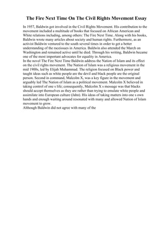 The Fire Next Time On The Civil Rights Movement Essay
In 1957, Baldwin got involved in the Civil Rights Movement. His contribution to the
movement included a multitude of books that focused on African American and
White relations including, among others: The Fire Next Time. Along with his books,
Baldwin wrote many articles about society and human rights. Furthermore, as an
activist Baldwin ventured to the south several times in order to get a better
understanding of the raceissues in America. Baldwin also attended the March on
Washington and remained active until he died. Through his writing, Baldwin became
one of the most important advocates for equality in America.
In the novel The Fire Next Time Baldwin address the Nation of Islam and its effect
on the civil rights movement. The Nation of Islam was a religious movement in the
mid 1900s, led by Elijah Muhammad. The religion focused on Black power and
taught ideas such as white people are the devil and black people are the original
person. Second in command, Malcolm X, was a key figure in the movement and
arguably led The Nation of Islam as a political movement. Malcolm X believed in
taking control of one s life; consequently, Malcolm X s message was that blacks
should accept themselves as they are rather than trying to emulate white people and
assimilate into European culture (Jahn). His ideas of taking matters into one s own
hands and enough waiting around resonated with many and allowed Nation of Islam
movement to grow.
Although Baldwin did not agree with many of the
 