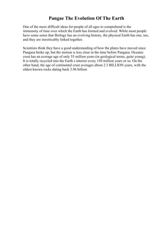 Pangae The Evolution Of The Earth
One of the more difficult ideas for people of all ages to comprehend is the
immensity of time over which the Earth has formed and evolved. While most people
have some sense that Biology has an evolving history, the physical Earth has one, too,
and they are inextricably linked together.
Scientists think they have a good understanding of how the plates have moved since
Pangaea broke up, but the motion is less clear in the time before Pangaea. Oceanic
crust has an average age of only 55 million years (in geological terms, quite young).
It is totally recycled into the Earth s interior every 150 million years or so. On the
other hand, the age of continental crust averages about 2.3 BILLION years, with the
oldest known rocks dating back 3.96 billion
 