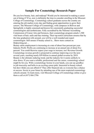 Sample For Cosmetology Research Paper
Do you love beauty, hair, and makeup? Would you be interested in making a career
out of doing it? If so, now is definitely the time to consider enrolling in the Missouri
College of Cosmetology. Cosmetology school graduates across the country are
entering the job market every day and finding great opportunities to grow their
careers. The Missouri College of Cosmetology, with campuses in Bolivar and
Springfield, is highly esteemed and known for consistently graduating successful
cosmetologists and aestheticians. Fully accredited by the National Accrediting
Commission of Career Arts and Sciences, their cosmetology program entails 1,500
vital hours of hair, nails and face training. Their top notch curriculum ensures that by
the time graduation rolls around, you will be a well rounded and expert
cosmetologist. Still unsure if beauty school is... Show more content on
Helpwriting.net ...
Beauty salon employment is increasing at a rate of about four percent per year.
Industry Profit: Profits are continuing to increase at an annual rate of about five
percent. You could likewise expect your wage to increase, too! Revenue Growth:
Cosmetology revenue growth is projected to continue improving over the next
several years, reaching nearly $59 billion in annual global revenue by 2019.
Beauty is the ultimate enduring trend, and the industry for it seems unlikely to
slow down. If you want a reliable, professional and fun career, cosmetology school
might be for you. With a cosmetology license in your hands, you can say goodbye
to job insecurity and hello to an exciting career path. Interested in beauty school,
but don t think you can afford it? They offer financial aid, so everyone has a chance
at success. Invest in your future by attending one of the most respected cosmetology
schools around. To learn more, visit Missouri College of Cosmetology online or give
them a call at (417) 866 2786
 