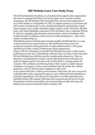 Bill Melinda Gates Case Study Essay
The Bill Melinda Gates Foundation is a foundation that supports other organizations
who share its guiding belief that every life has equal value. Located in Seattle,
Washington, the Bill Melinda Gates Foundation have an asset trust endowment of
36.2 billion dollars as of September 30, 2012. It supports grantees in all 50 states and
100 countries internationally in areas of global development, global health, United
States program, and a smaller charitable support initiative sector. Bill Gates, Melinda
Gates, and Warren Buffettgive direction to CEO Jeff Raikes and co chairmen William
H. Gates Sr. regarding grant allocation and investments. (Gates Foundation) After
reading the Gates Foundation website and the wealth information on... Show more
content on Helpwriting.net ...
McClelland would say that the major need driving Bill and Melinda Gates to work
so hard would be their search for power. Bill and Melinda Gates want to be
recognized as pioneers doing good work in impoverished countries. Their good
intentions give them a means of influencing similar organizations.
Clearly with this information in mind Bill and Melinda Gates have a leader motive
profile because their acts of philanthropy influence others to follow in their foot steps.
Bill and Melinda Gates both have positive attitudes about themselves. They see
themselves as philanthropists trying to do the right thing for the world and assist
under privileged countries and areas of the United States in creating equality for
everyone. This confidence contributes greatly to their success as leaders because
confidence is contagious. If they exude confidence then the people they affiliate
themselves with will feel that same confidence in their work.
In my opinion Bill Gates is ethical in his business at Microsoft. He runs a successful
corporation that makes a good profit and uses some of that profit and contributes to
charitable organizations. The Microsoft Corporation is socially responsible and a
profitable fortune 500 company. Bill Gates hast a postconventional level of moral
development in that he motivated by universal principles of right and wrong. He
balances his concerns for himself and his company with
 