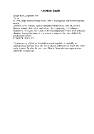 Abortion Thesis
Rough draft Assignment four
Thesis:
In 1965, illegal abortions made up one sixth of all preganacy and childbirth related
deaths.
Abortion should remain a legalized procedure in the United states of America
because it is one of the safest medical procedures, pregnancy is not always a
responsible choice, and how American Health care prevents women from getting an
abortion. Among these issues it is important to recognize the culture behind the
prochoice movement.
CONCEPT 1 PROLIFE
The controversy of abortion that divides American politics is caused by an
ideological gap between those who prefer religion and those who do not. The sparks
really began to fly when the court case of Roe v. Wadewhere the supreme court
affirmed a womens right
 