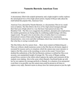 Nannette Burstein American Teen
AMERICAN TEEN:
A documentary filled with scripted spontaneity and a slight insight to reality explores
the stereotypical lives of five high school seniors. Kaylee O Dwyer talks about the
truth behind this popular film, American Teen.
American Teen, directed by Nanette Burstein, is a documentary film set in a small
town in Indiana. The film follows the lives of five high school teenagers through
their final year of high school in a way that hasn t been perceived since The
Breakfast Club . The film over exaggerates the problems, demands and complications
the modern generations are facing today by combining candid footage with false,
staged events. The goal is less to provide a slice of reality than it is to estimate a
fictionalized version of that reality through the inclusion of re enactments,
dramatisations, voice overs and other techniques, deceiving viewers into believing
that what they re seeing is actually real.
The film follows the five seniors from ... Show more content on Helpwriting.net ...
There are without a doubt numerous scenes in the film that are obviously staged or
recreated for reasons such as in situations which the camera man wasn t present, to
improve the film, errors in the recordings or errors in the sound. Viewers have
doubted the authenticity of the film but Burstein continues to defend her film as an
accurate, non manipulated insight of teenage life. The scene of Megan sending
around Erica s picture to the whole school captures the replies and comments all the
students were making. Also in the scene where Hannah s boyfriend breaks up with
her by text captures his message perfectly to Hannah. In a situation of an unexpected
event there is no possible way the camera man could be present at all times to
capture every reply. Burstein seems to always have her camera present at just the right
 