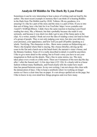 Analysis Of Riddles In The Dark By Lynn Freed
Sometimes it can be very interesting to hear a piece of writing read out loud by the
author. The most recent example in memory that I can think of is hearing Riddles
in the Dark from The Hobbit read by J.R.R. Tolkien. Oh my goodness, it is
amazing! It s like he s part of the story and the story is a part of him. If you re into
that sort of thing, here s the link for it on YouTube: https://www.youtube.com
/watch?v=bA0OgL80msw. I didn t have the same reaction to hearing Lynn Freed
reading her story, Ma, a Memoir, but that s probably because she reads it very
seriously, and because it was short (we didn t get to any of the funny parts in the
clip). As a writer, mainly I freak out over the idea of reading a story out loud in front
of a group of people. They re not only judging your story, but also your delivery,
your presence, your appearance, and how well you pull off public speaking as a
whole. Terrifying. The characters in this... Show more content on Helpwriting.net ...
There s the hospital where Dad is staying, Ma s house (briefly), driving up the
coast in the fiat and a lunch out at the beach hotel, the narrator s sister s house, and
the Botanic Gardens. None of it is really described in detail; it could be anywhere.
I like to give more detail to the setting, but in Freed s story you have to use your
imagination to flesh out the details. That s fine in some stories, too. The story
takes place over a week or a little more. There are 4 instances of the next day/the day
after 1 after the funeral and 1 A few days later (122 126). It s clearly told in a linear
fashion without many flashbacks, and Freed clearly tells the reader how much
time has passed between scenes. In my own writing, I am not always this clear with
the demarcation of days. I like to keep a notebook when I m working on longer
stories so I have a clear time line on paper. It s not always spelled out on the page, but
I like to know in my own mind how things progress and over how many
 