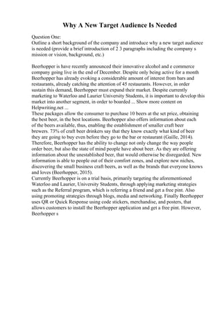 Why A New Target Audience Is Needed
Question One:
Outline a short background of the company and introduce why a new target audience
is needed (provide a brief introduction of 2 3 paragraphs including the company s
mission or vision, background, etc.)
Beerhopper is have recently announced their innovative alcohol and e commerce
company going live in the end of December. Despite only being active for a month
Beerhopper has already evoking a considerable amount of interest from bars and
restaurants, already catching the attention of 45 restaurants. However, in order
sustain this demand, Beerhopper must expand their market. Despite currently
marketing to Waterloo and Laurier University Students, it is important to develop this
market into another segment, in order to boarded ... Show more content on
Helpwriting.net ...
These packages allow the consumer to purchase 10 beers at the set price, obtaining
the best beer, in the best locations. Beerhopper also offers information about each
of the beers available, thus, enabling the establishment of smaller craft beer
brewers. 73% of craft beer drinkers say that they know exactly what kind of beer
they are going to buy even before they go to the bar or restaurant (Gaille, 2014).
Therefore, Beerhopper has the ability to change not only change the way people
order beer, but also the state of mind people have about beer. As they are offering
information about the unestablished beer, that would otherwise be disregarded. New
information is able to people out of their comfort zones, and explore new niches,
discovering the small business craft beers, as well as the brands that everyone knows
and loves (Beerhopper, 2015).
Currently Beerhopper is on a trial basis, primarily targeting the aforementioned
Waterloo and Laurier, University Students, through applying marketing strategies
such as the Referral program, which is referring a friend and get a free pint. Also
using promoting strategies through blogs, media and networking. Finally Beerhopper
uses QR or Quick Response using code stickers, merchandise, and posters, that
allows customers to install the Beerhopper application and get a free pint. However,
Beerhopper s
 