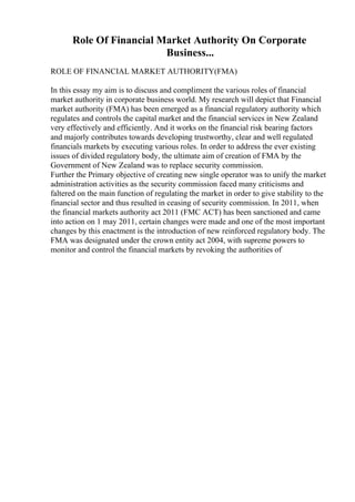 Role Of Financial Market Authority On Corporate
Business...
ROLE OF FINANCIAL MARKET AUTHORITY(FMA)
In this essay my aim is to discuss and compliment the various roles of financial
market authority in corporate business world. My research will depict that Financial
market authority (FMA) has been emerged as a financial regulatory authority which
regulates and controls the capital market and the financial services in New Zealand
very effectively and efficiently. And it works on the financial risk bearing factors
and majorly contributes towards developing trustworthy, clear and well regulated
financials markets by executing various roles. In order to address the ever existing
issues of divided regulatory body, the ultimate aim of creation of FMA by the
Government of New Zealand was to replace security commission.
Further the Primary objective of creating new single operator was to unify the market
administration activities as the security commission faced many criticisms and
faltered on the main function of regulating the market in order to give stability to the
financial sector and thus resulted in ceasing of security commission. In 2011, when
the financial markets authority act 2011 (FMC ACT) has been sanctioned and came
into action on 1 may 2011, certain changes were made and one of the most important
changes by this enactment is the introduction of new reinforced regulatory body. The
FMA was designated under the crown entity act 2004, with supreme powers to
monitor and control the financial markets by revoking the authorities of
 