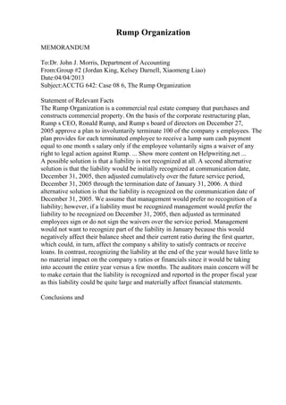 Rump Organization
MEMORANDUM
To:Dr. John J. Morris, Department of Accounting
From:Group #2 (Jordan King, Kelsey Darnell, Xiaomeng Liao)
Date:04/04/2013
Subject:ACCTG 642: Case 08 6, The Rump Organization
Statement of Relevant Facts
The Rump Organization is a commercial real estate company that purchases and
constructs commercial property. On the basis of the corporate restructuring plan,
Rump s CEO, Ronald Rump, and Rump s board of directors on December 27,
2005 approve a plan to involuntarily terminate 100 of the company s employees. The
plan provides for each terminated employee to receive a lump sum cash payment
equal to one month s salary only if the employee voluntarily signs a waiver of any
right to legal action against Rump. ... Show more content on Helpwriting.net ...
A possible solution is that a liability is not recognized at all. A second alternative
solution is that the liability would be initially recognized at communication date,
December 31, 2005, then adjusted cumulatively over the future service period,
December 31, 2005 through the termination date of January 31, 2006. A third
alternative solution is that the liability is recognized on the communication date of
December 31, 2005. We assume that management would prefer no recognition of a
liability; however, if a liability must be recognized management would prefer the
liability to be recognized on December 31, 2005, then adjusted as terminated
employees sign or do not sign the waivers over the service period. Management
would not want to recognize part of the liability in January because this would
negatively affect their balance sheet and their current ratio during the first quarter,
which could, in turn, affect the company s ability to satisfy contracts or receive
loans. In contrast, recognizing the liability at the end of the year would have little to
no material impact on the company s ratios or financials since it would be taking
into account the entire year versus a few months. The auditors main concern will be
to make certain that the liability is recognized and reported in the proper fiscal year
as this liability could be quite large and materially affect financial statements.
Conclusions and
 