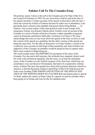 Fulcher Call To The Crusades Essay
The primary source I chose is the call to the Crusades given by Pope Urban II at
the Council of Clermont in 1095. No one wrote down what he said at the time of
his speech, but there 5 written accounts of his speech written down after the fact. I
chose the version by Fulcher of Chartres because he either was in attendance, or he
personally knew someone who attended, that person likely being Bishop ___ of
Chartres. Just as most scribes of this time period in what is now Europe were
clergymen, Fulcher was Roman Catholic priest. Fulcher wrote an account of the
Crusades in a series of books which have become a rather reputable recognized
source by historians and history buffs alike. Clermont is in France.)^We must
acknowledge that since no one wrote down the speech at the time, we have to read
this version of his speech as a guideline, but the other versions of the speech are
along the same lines. For the sake of discussion, we ll take Fulcher s version to be
a relatively close account of what Pope Urban essentially said. Since Fulcher was
supportive of the Crusades, he probably would be doing his best to capture what...
Show more content on Helpwriting.net ...
The word crusade means The HISTORICAL perception of the cause of the
Crusades: For nine and a half centuries, the textbooks have repeated, almost word
for word, with mechanical regularity, that the cause, or at least the immediate
cause, of the Crusades was the Turkish conquest of the Near East, which they say
constituted a very real threat to Christendom, that had to be countered by military
action. (Cahen) The story that people have been told in general education schools in
America, is that the Byzantine Emperor asked Pope Urban II for help because the
Turks were invading TIME PERIOD AND SETTING OF THE SPEECH AND
THEN OF THE WRITING DOWN BY FULCHER Relevant history prior to speech
To fairly explain the context of Pope Urban II s speech we need to consider what s
been going on in Europe and Asia for the few hundred years
 
