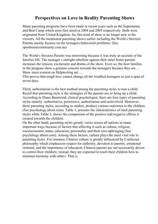 Perspectives on Love in Reality Parenting Shows
Many parenting programs have been made in recent years such as the Supernanny
and Brat Camp which were first aired in 2004 and 2005 respectively. Both were
originated from United Kingdom. So, this kind of show is no longer new to the
viewers. All the mentioned parenting shows earlier including the World s Strictest
Parents mainly focuses on the teenagers behavioral problems. (See
openhousecommunity.com.au)
The World s Strictest Parents was interesting because it was truly an account of the
families life. The teenager s outright rebellion against their strict foster parents
increases the tension, excitement and drama of the show. Even so, the host families
in the program show a genuine concern towards the teenagers because they are ...
Show more content on Helpwriting.net ...
This proves that tough love cannot change all the troubled teenagers in just a span of
seven days.
Third, authoritarian is the best method among the parenting styles to rear a child.
Recall that parenting style is the strategies of the parents use to bring up a child.
According to Diana Baumrind, clinical psychologist, there are four types of parenting
styles namely: authoritative, permissive, authoritarian and uninvolved. Moreover,
these parenting styles, according to studies, produce various outcomes to the children
(See psychology.about.com). Table 1, presents the characteristics of each parenting
styles while Table 2, shows the comparison of the positive and negative effects it
created towards the children.
On the other hand, parenting styles greatly varies across all nations in many
important ways because of factors that affecting it such as culture, religion,
socioeconomic status, education, personality and their own upbringing (See
psychology.about.com). Among these factors, culture plays the most vital role in
parenting styles. For instance, Chinese culture is greatly influenced by Confucian
philosophy which emphasizes respect for authority, devotion to parents, emotional
restraint, and the importance of education. Chinese parents are not necessarily driven
to control their children; instead, they are expected to teach their children how to
maintain harmony with others. That is
 