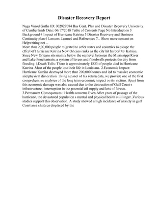 Disaster Recovery Report
Naga Vinod Gutha ID: 002827084 Bus Cont. Plan and Disaster Recovery University
of Cumberlands Date: 06/17/2018 Table of Contents Page No Introduction 3
Background 4 Impact of Hurricane Katrina 5 Disaster Recovery and Business
Continuity plan 6 Lessons Learned and References 7... Show more content on
Helpwriting.net ...
More than 2,00,000 people migrated to other states and countries to escape the
effect of Hurricane Katrina New Orleans ranks as the city hit hardest by Katrina.
Since New Orleans sits mainly below the sea level between the Mississippi River
and Lake Ponchartrain, a system of levees and floodwalls protects the city from
flooding 1.Death Tolls: There is approximately 1833 of people died in Hurricane
Katrina .Most of the people lost their life in Louisiana. 2.Economic Impact:
Hurricane Katrina destroyed more than 200,000 homes and led to massive economic
and physical dislocation .Using a panel of tax return data, we provide one of the first
comprehensive analyses of the long term economic impact on its victims. Apart from
this economic damage was also caused due to the destruction of Gulf Coast s
infrastructure , interruption in the potential oil supply and loss of forests.
3.Permanent Consequences : Health concerns Even After years of passage of the
hurricane, the devastated population s mental and physical health still linger ,Various
studies support this observation. A study showed a high incidence of anxiety in gulf
Coast area children displaced by the
 
