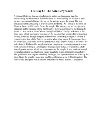 The Day Of The Aztec s Pyramids
A hot and blistering day, no clouds insight as the sun beams my face. So
excruciating, my face smells like burnt trash. As I am waiting for the bus to pass
by, there are several children playing on the swings across the street. The bus
arrives and off I go heading to a town known for Hope . As I arrive to the town of
Plateros. I marched like wild fire to the temple. The journey, not an easy journey
because I had to push and shove people out of the way just to get to the temple. It
seems if I was back in New Orleans during Mardi Gras. Finally, as I stand at the
front gates which happens to be massive? So massive they appeared to be touching
the sky. I strolled through the gate and notice all the stairs just to get to the top. I
remember the time of the Aztec s pyramids where they would do human sacrifices
for their Gods. As I make my way up the stairs like a captive. Once at the top of the
stairs I stood this beautiful temple and what caught my eye was the outer structure.
First, the outside temple s architecture features many things. For example, a half
shaped golden sphere, which sat in the center of the temple. It was made of several
rectangle parts put together like a jigsaw puzzle to form a pregnant woman belly.
The gold dome was elegant and shiny. So bright that Japan residents are blind by the
glow. Next, the temple s stone and marble combination were brilliant together. The
stone wall a pale pink with a smooth texture like a baby s bottom. The caramel
 