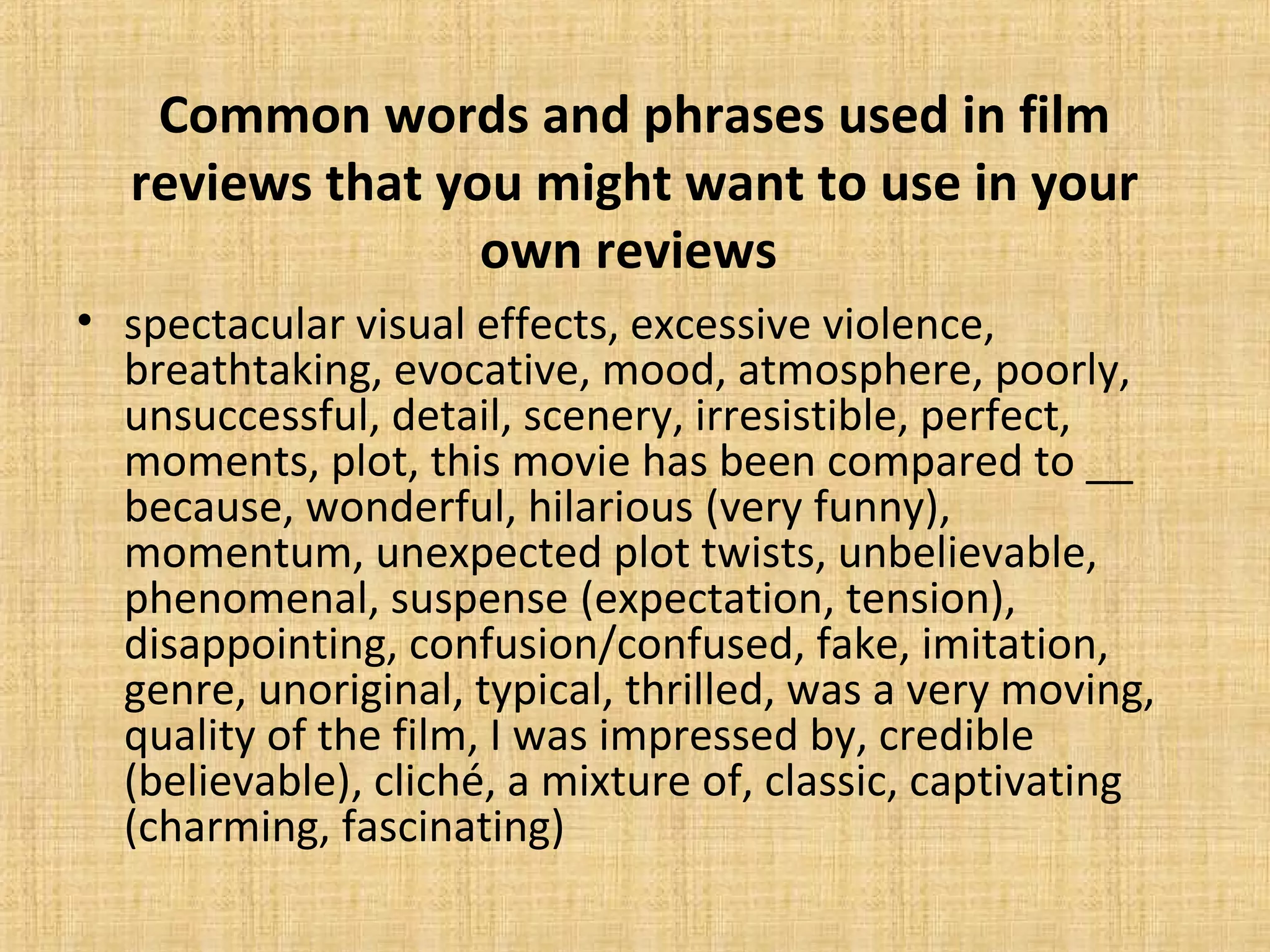 Common words and phrases used in film
reviews that you might want to use in your
own reviews
• spectacular visual effects, excessive violence,
breathtaking, evocative, mood, atmosphere, poorly,
unsuccessful, detail, scenery, irresistible, perfect,
moments, plot, this movie has been compared to __
because, wonderful, hilarious (very funny),
momentum, unexpected plot twists, unbelievable,
phenomenal, suspense (expectation, tension),
disappointing, confusion/confused, fake, imitation,
genre, unoriginal, typical, thrilled, was a very moving,
quality of the film, I was impressed by, credible
(believable), cliché, a mixture of, classic, captivating
(charming, fascinating)
 