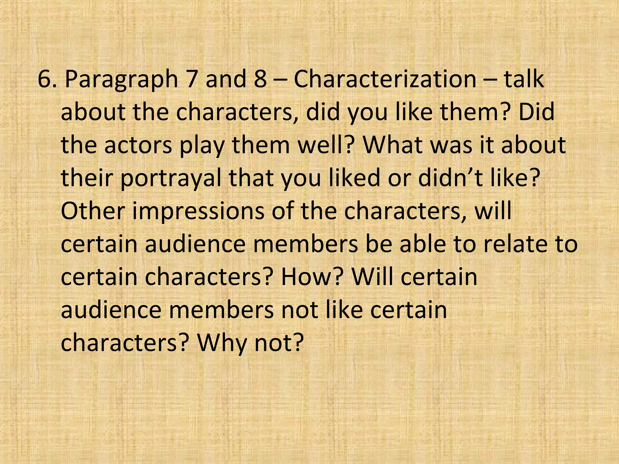 6. Paragraph 7 and 8 – Characterization – talk
about the characters, did you like them? Did
the actors play them well? What was it about
their portrayal that you liked or didn’t like?
Other impressions of the characters, will
certain audience members be able to relate to
certain characters? How? Will certain
audience members not like certain
characters? Why not?
 
