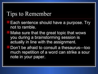 Tips to Remember 
Each sentence should have a purpose. Try 
not to ramble. 
Make sure that the great topic that wows 
you during a brainstorming session is 
actually in line with the assignment. 
Don’t be afraid to consult a thesaurus—too 
much repetition of a word can strike a sour 
note in your paper. 
 