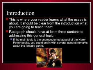 Introduction 
 This is where your reader learns what the essay is 
about. It should be clear from the introduction what 
you are going to teach them! 
 Paragraph should have at least three sentences 
addressing this general topic. 
 If the main topic is the unprecedented appeal of the Harry 
Potter books, you could begin with several general remarks 
about the fantasy genre. 
 