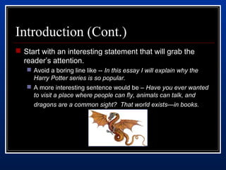 Introduction (Cont.) 
 Start with an interesting statement that will grab the 
reader’s attention. 
 Avoid a boring line like -- In this essay I will explain why the 
Harry Potter series is so popular. 
 A more interesting sentence would be – Have you ever wanted 
to visit a place where people can fly, animals can talk, and 
dragons are a common sight? That world exists—in books. 
 