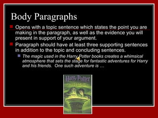 Body Paragraphs 
 Opens with a topic sentence which states the point you are 
making in the paragraph, as well as the evidence you will 
present in support of your argument. 
 Paragraph should have at least three supporting sentences 
in addition to the topic and concluding sentences. 
 The magic used in the Harry Potter books creates a whimsical 
atmosphere that sets the stage for fantastic adventures for Harry 
and his friends. One such adventure is … 
 