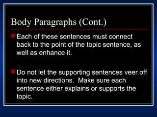 Body Paragraphs (Cont.) 
Each of these sentences must connect 
back to the point of the topic sentence, as 
well as enhance it. 
Do not let the supporting sentences veer off 
into new directions. Make sure each 
sentence either explains or supports the 
topic. 
 