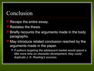 Conclusion 
 Recaps the entire essay. 
 Restates the thesis. 
 Briefly recounts the arguments made in the body 
paragraphs. 
 May introduce related conclusion reached by the 
arguments made in the paper. 
 If authors targeting the adolescent market would spend a 
little more time on character development, they could 
duplicate J. K. Rowling’s success. 
 