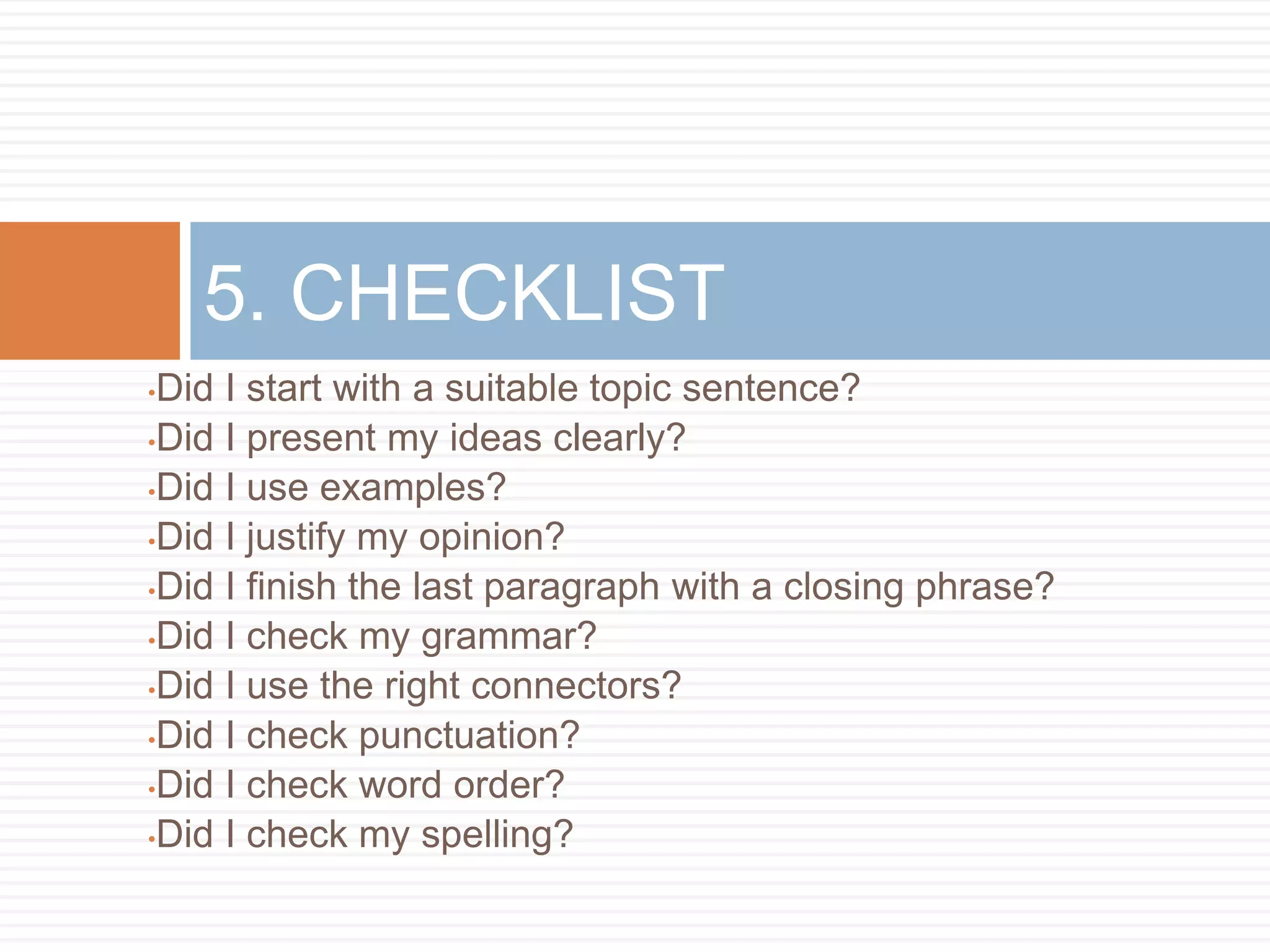 •Did I start with a suitable topic sentence?
•Did I present my ideas clearly?
•Did I use examples?
•Did I justify my opinion?
•Did I finish the last paragraph with a closing phrase?
•Did I check my grammar?
•Did I use the right connectors?
•Did I check punctuation?
•Did I check word order?
•Did I check my spelling?
5. CHECKLIST
 